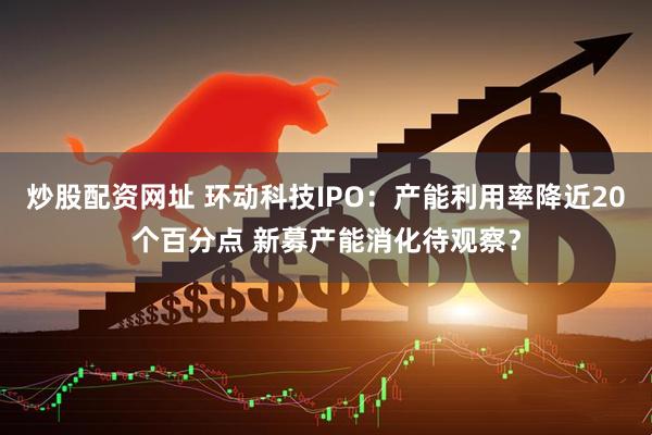 炒股配资网址 环动科技IPO：产能利用率降近20个百分点 新募产能消化待观察？