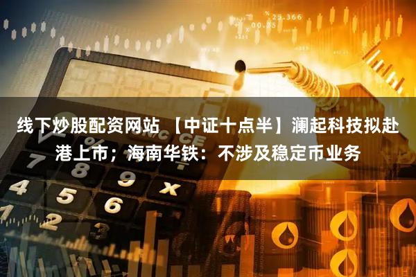 线下炒股配资网站 【中证十点半】澜起科技拟赴港上市；海南华铁：不涉及稳定币业务