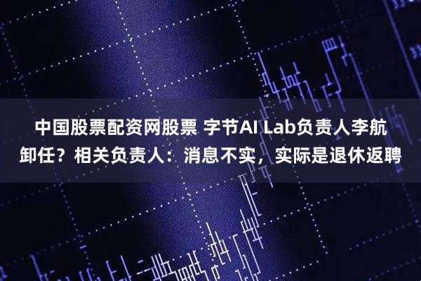 中国股票配资网股票 字节AI Lab负责人李航卸任？相关负责人：消息不实，实际是退休返聘