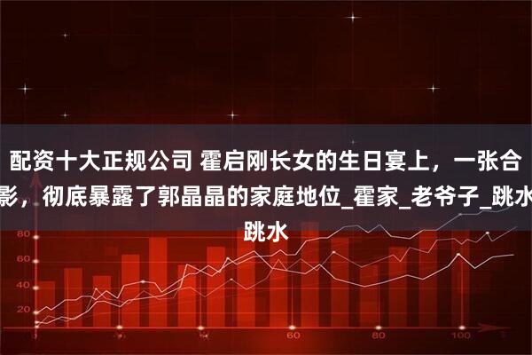 配资十大正规公司 霍启刚长女的生日宴上，一张合影，彻底暴露了郭晶晶的家庭地位_霍家_老爷子_跳水