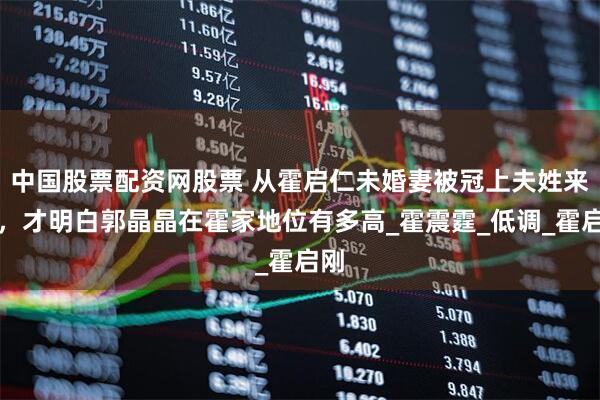 中国股票配资网股票 从霍启仁未婚妻被冠上夫姓来看，才明白郭晶晶在霍家地位有多高_霍震霆_低调_霍启刚