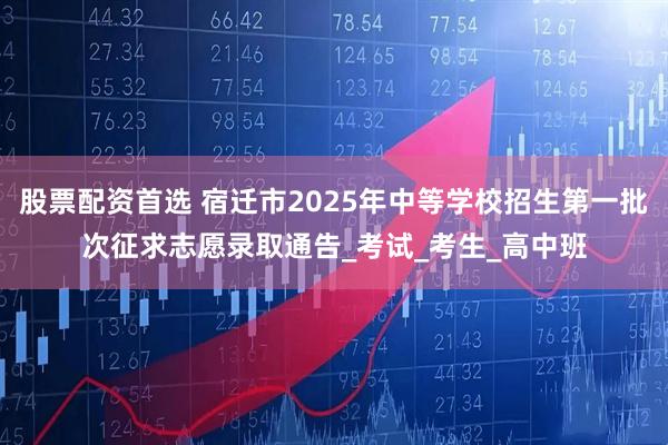 股票配资首选 宿迁市2025年中等学校招生第一批次征求志愿录取通告_考试_考生_高中班