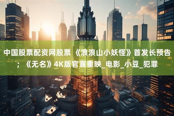 中国股票配资网股票 《浪浪山小妖怪》首发长预告；《无名》4K版官宣重映_电影_小豆_犯罪