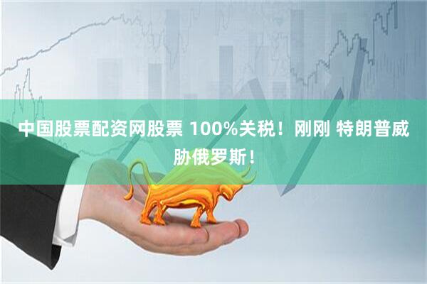 中国股票配资网股票 100%关税！刚刚 特朗普威胁俄罗斯！