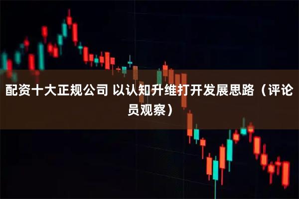 配资十大正规公司 以认知升维打开发展思路（评论员观察）