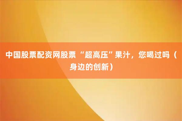 中国股票配资网股票 “超高压”果汁，您喝过吗（身边的创新）