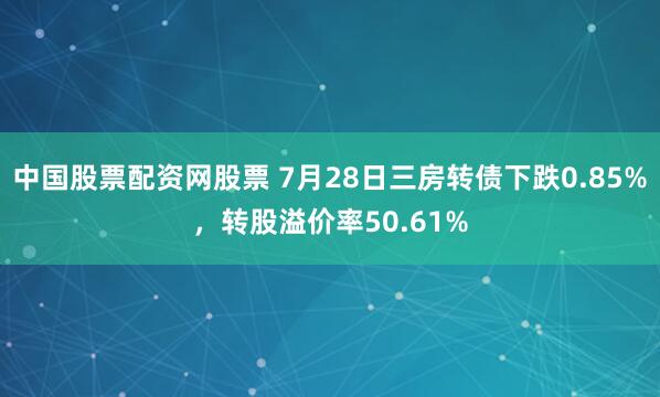 中国股票配资网股票 7月28日三房转债下跌0.85%，转股溢价率50.61%