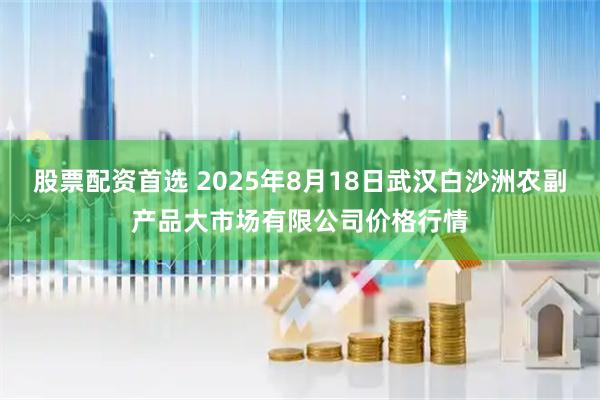 股票配资首选 2025年8月18日武汉白沙洲农副产品大市场有限公司价格行情