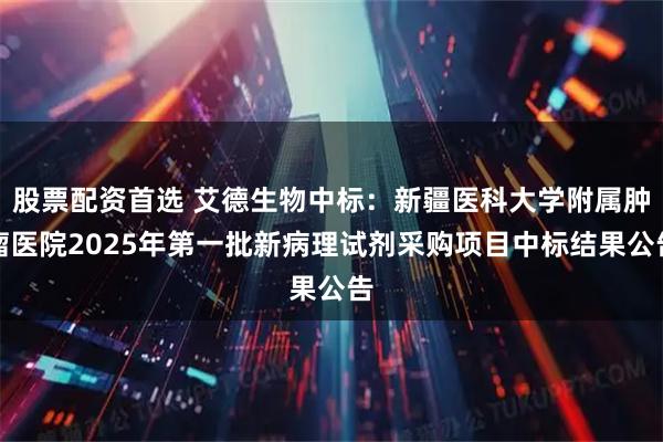 股票配资首选 艾德生物中标：新疆医科大学附属肿瘤医院2025年第一批新病理试剂采购项目中标结果公告