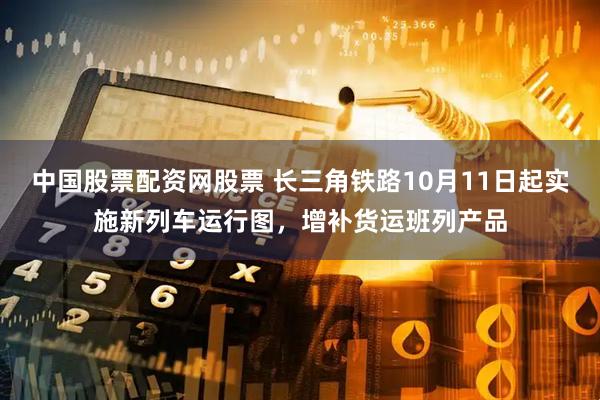 中国股票配资网股票 长三角铁路10月11日起实施新列车运行图，增补货运班列产品