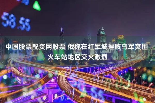 中国股票配资网股票 俄称在红军城挫败乌军突围 火车站地区交火激烈