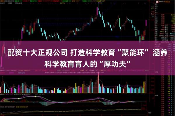 配资十大正规公司 打造科学教育“聚能环” 涵养科学教育育人的“厚功夫”