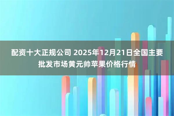 配资十大正规公司 2025年12月21日全国主要批发市场黄元帅苹果价格行情