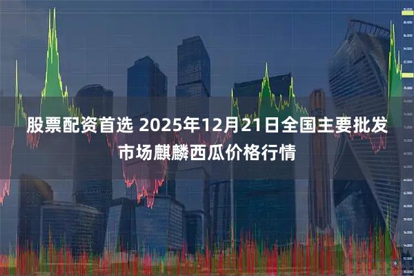 股票配资首选 2025年12月21日全国主要批发市场麒麟西瓜价格行情
