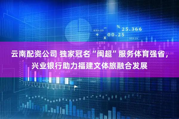 云南配资公司 独家冠名“闽超”服务体育强省，兴业银行助力福建文体旅融合发展