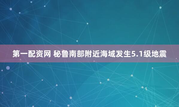 第一配资网 秘鲁南部附近海域发生5.1级地震