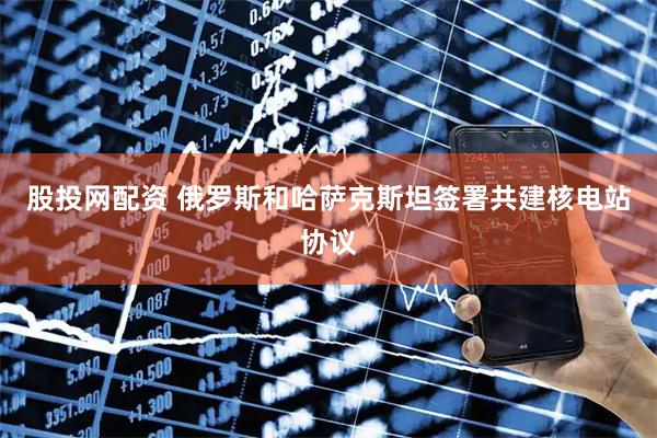 股投网配资 俄罗斯和哈萨克斯坦签署共建核电站协议