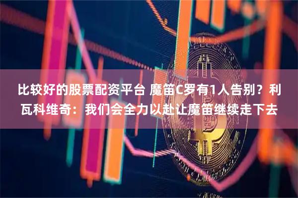 比较好的股票配资平台 魔笛C罗有1人告别？利瓦科维奇：我们会全力以赴让魔笛继续走下去