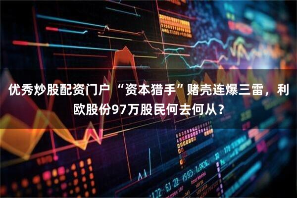 优秀炒股配资门户 “资本猎手”赌壳连爆三雷，利欧股份97万股民何去何从？