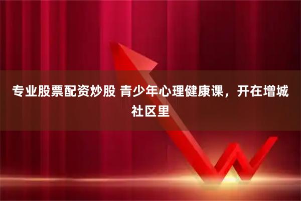 专业股票配资炒股 青少年心理健康课，开在增城社区里